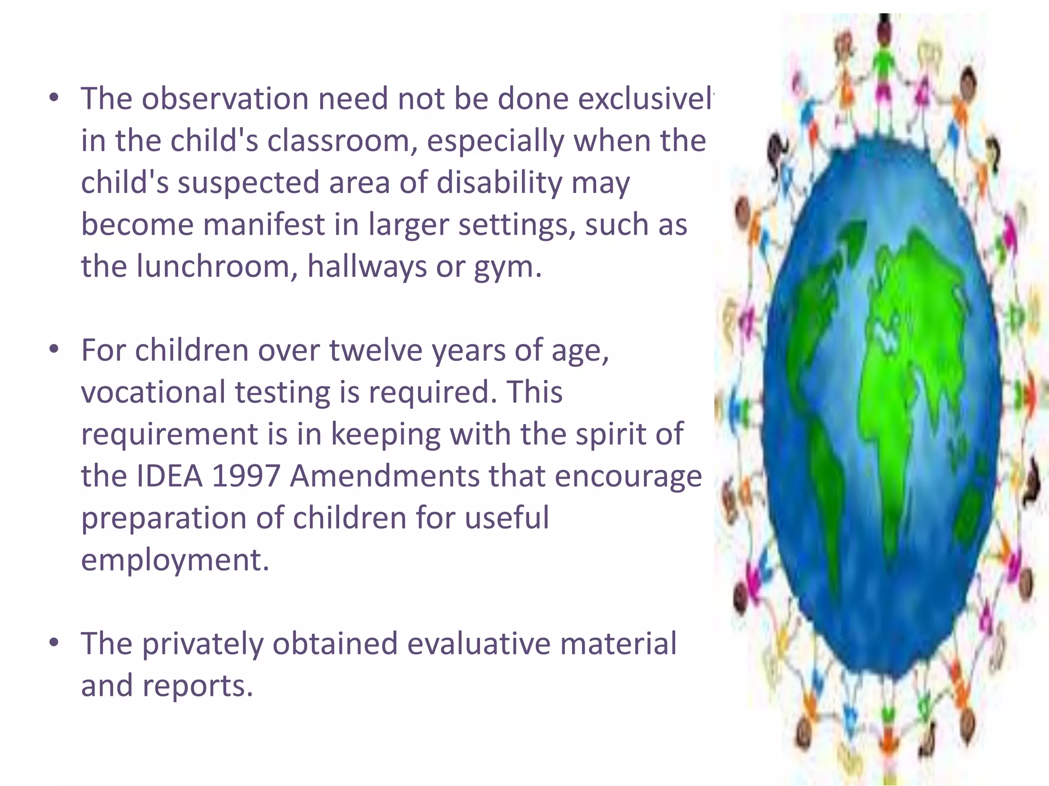 • The observation need not be done exclusively 
in the child's classroom, especially when the 
child's suspected area of disability may 
become manifest in larger settings, such as 
the lunchroom, hallways or gym. 
• For children over twelve years of age, 
vocational testing is required. This 
requirement is in keeping with the spirit of 
the IDEA 1997 Amendments that encourage 
preparation of children for useful 
employment. 
• The privately obtained evaluative material 
and reports. 
 