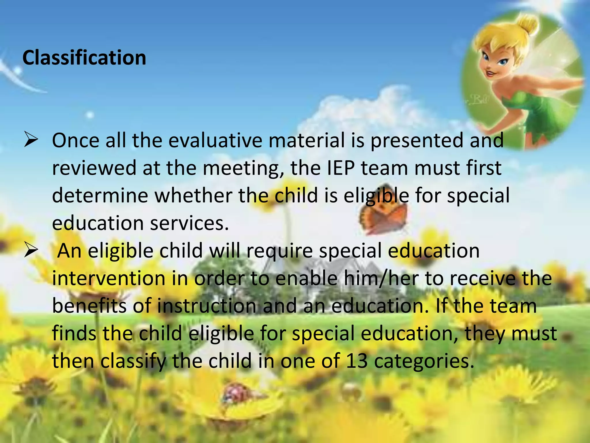 Classification 
 Once all the evaluative material is presented and 
reviewed at the meeting, the IEP team must first 
determine whether the child is eligible for special 
education services. 
 An eligible child will require special education 
intervention in order to enable him/her to receive the 
benefits of instruction and an education. If the team 
finds the child eligible for special education, they must 
then classify the child in one of 13 categories. 
 