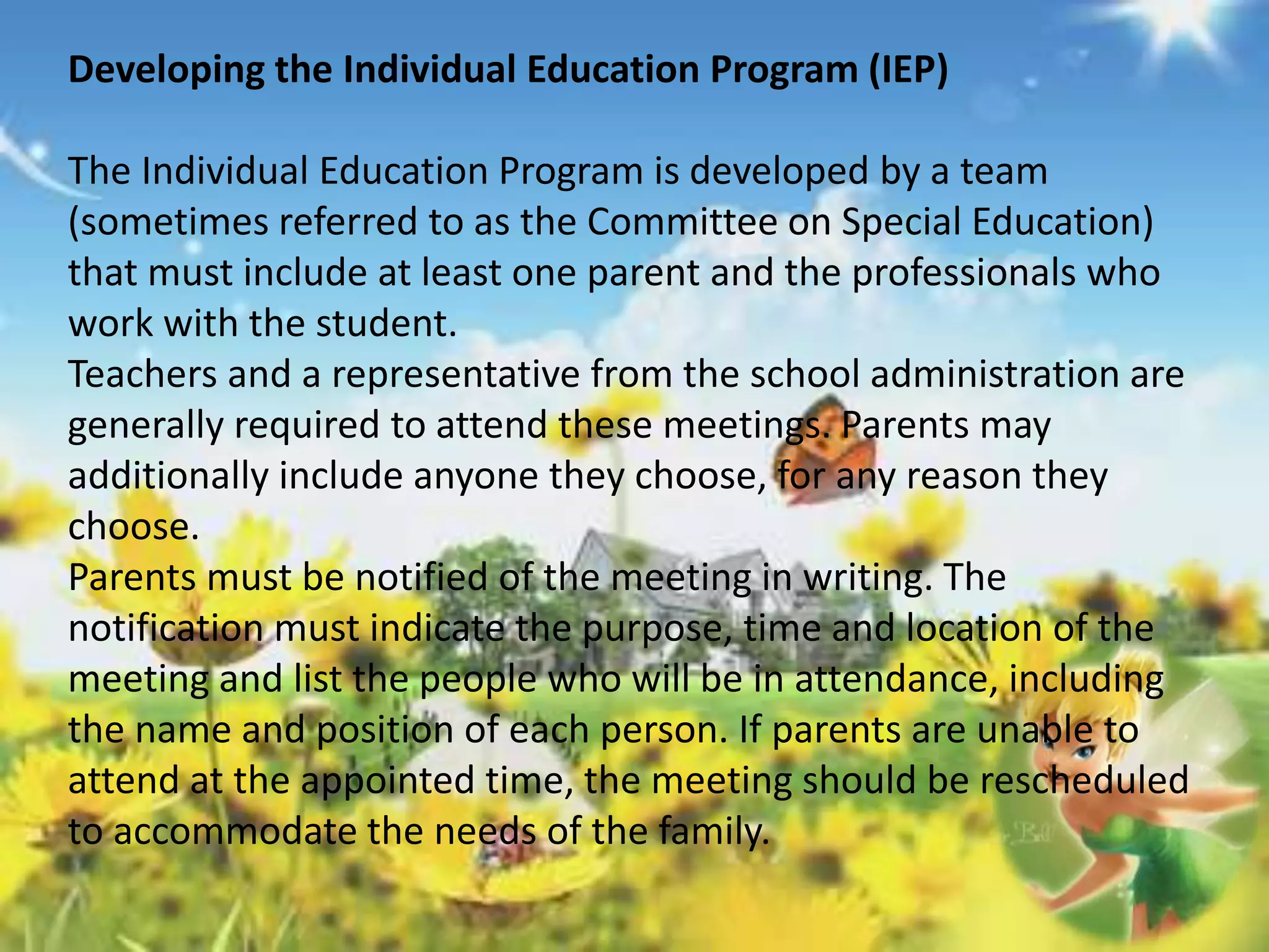 Developing the Individual Education Program (IEP) 
The Individual Education Program is developed by a team 
(sometimes referred to as the Committee on Special Education) 
that must include at least one parent and the professionals who 
work with the student. 
Teachers and a representative from the school administration are 
generally required to attend these meetings. Parents may 
additionally include anyone they choose, for any reason they 
choose. 
Parents must be notified of the meeting in writing. The 
notification must indicate the purpose, time and location of the 
meeting and list the people who will be in attendance, including 
the name and position of each person. If parents are unable to 
attend at the appointed time, the meeting should be rescheduled 
to accommodate the needs of the family. 
 