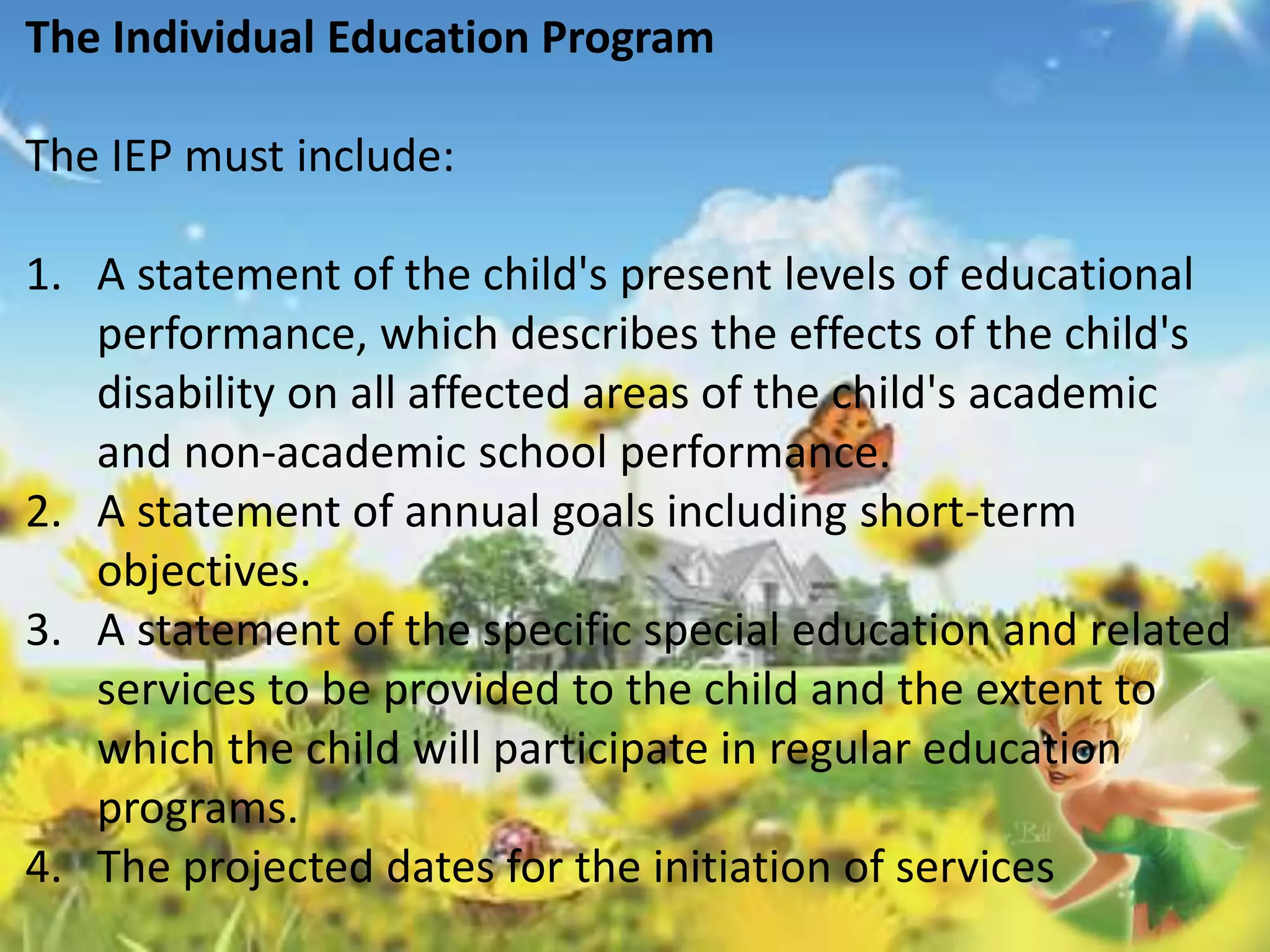The Individual Education Program 
The IEP must include: 
1. A statement of the child's present levels of educational 
performance, which describes the effects of the child's 
disability on all affected areas of the child's academic 
and non-academic school performance. 
2. A statement of annual goals including short-term 
objectives. 
3. A statement of the specific special education and related 
services to be provided to the child and the extent to 
which the child will participate in regular education 
programs. 
4. The projected dates for the initiation of services 
 