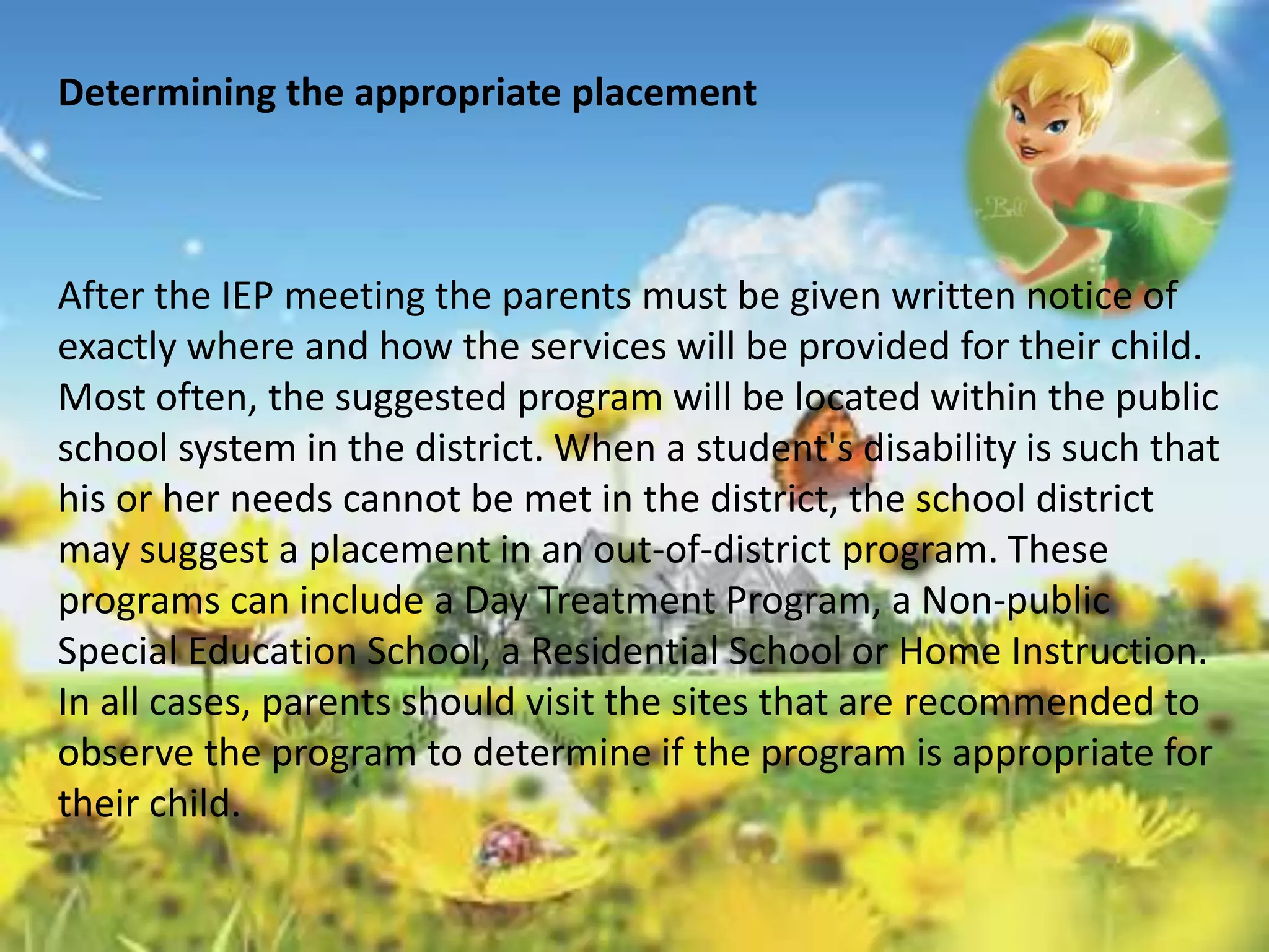 Determining the appropriate placement 
After the IEP meeting the parents must be given written notice of 
exactly where and how the services will be provided for their child. 
Most often, the suggested program will be located within the public 
school system in the district. When a student's disability is such that 
his or her needs cannot be met in the district, the school district 
may suggest a placement in an out-of-district program. These 
programs can include a Day Treatment Program, a Non-public 
Special Education School, a Residential School or Home Instruction. 
In all cases, parents should visit the sites that are recommended to 
observe the program to determine if the program is appropriate for 
their child. 
 