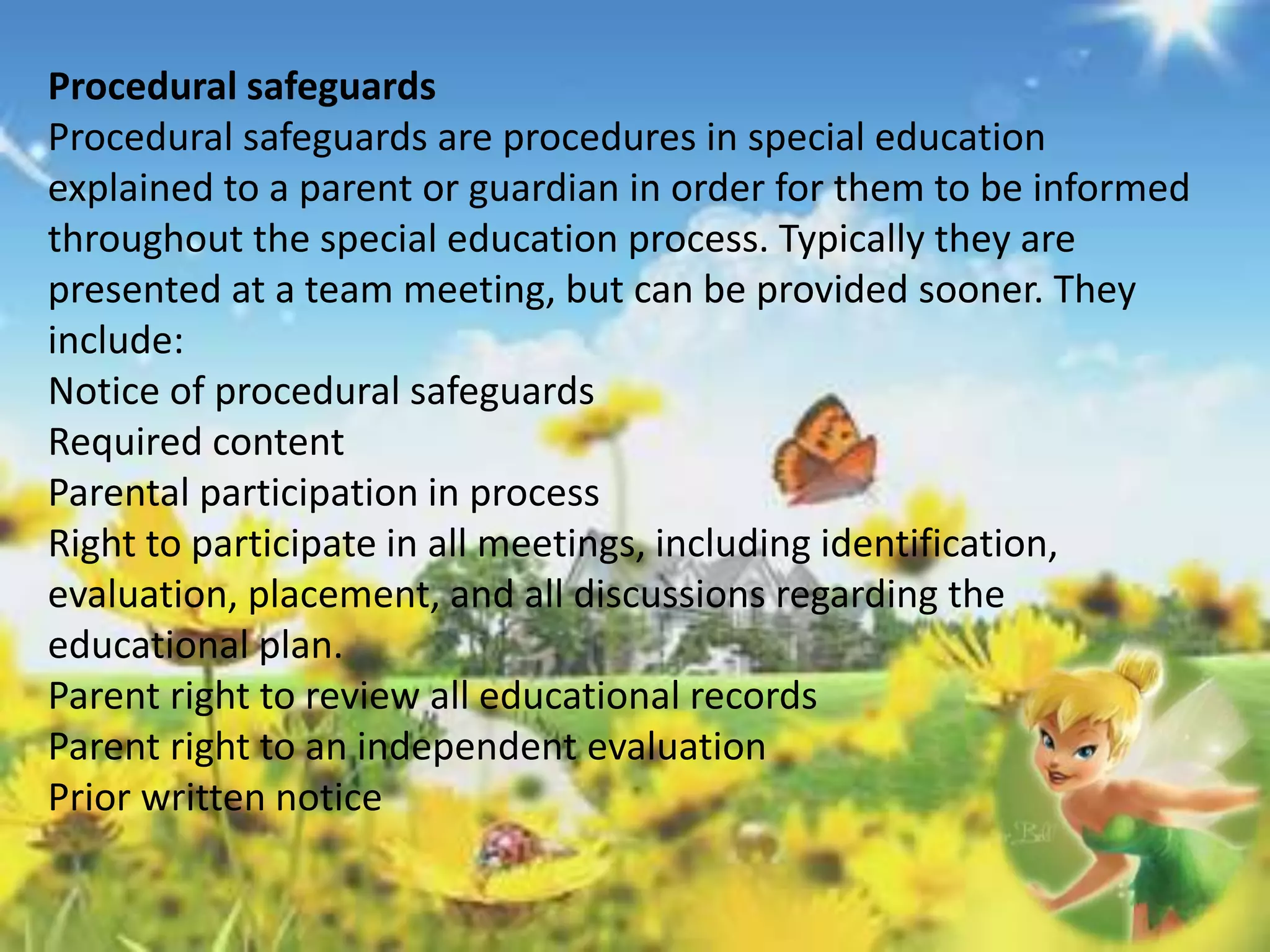 Procedural safeguards 
Procedural safeguards are procedures in special education 
explained to a parent or guardian in order for them to be informed 
throughout the special education process. Typically they are 
presented at a team meeting, but can be provided sooner. They 
include: 
Notice of procedural safeguards 
Required content 
Parental participation in process 
Right to participate in all meetings, including identification, 
evaluation, placement, and all discussions regarding the 
educational plan. 
Parent right to review all educational records 
Parent right to an independent evaluation 
Prior written notice 
 
