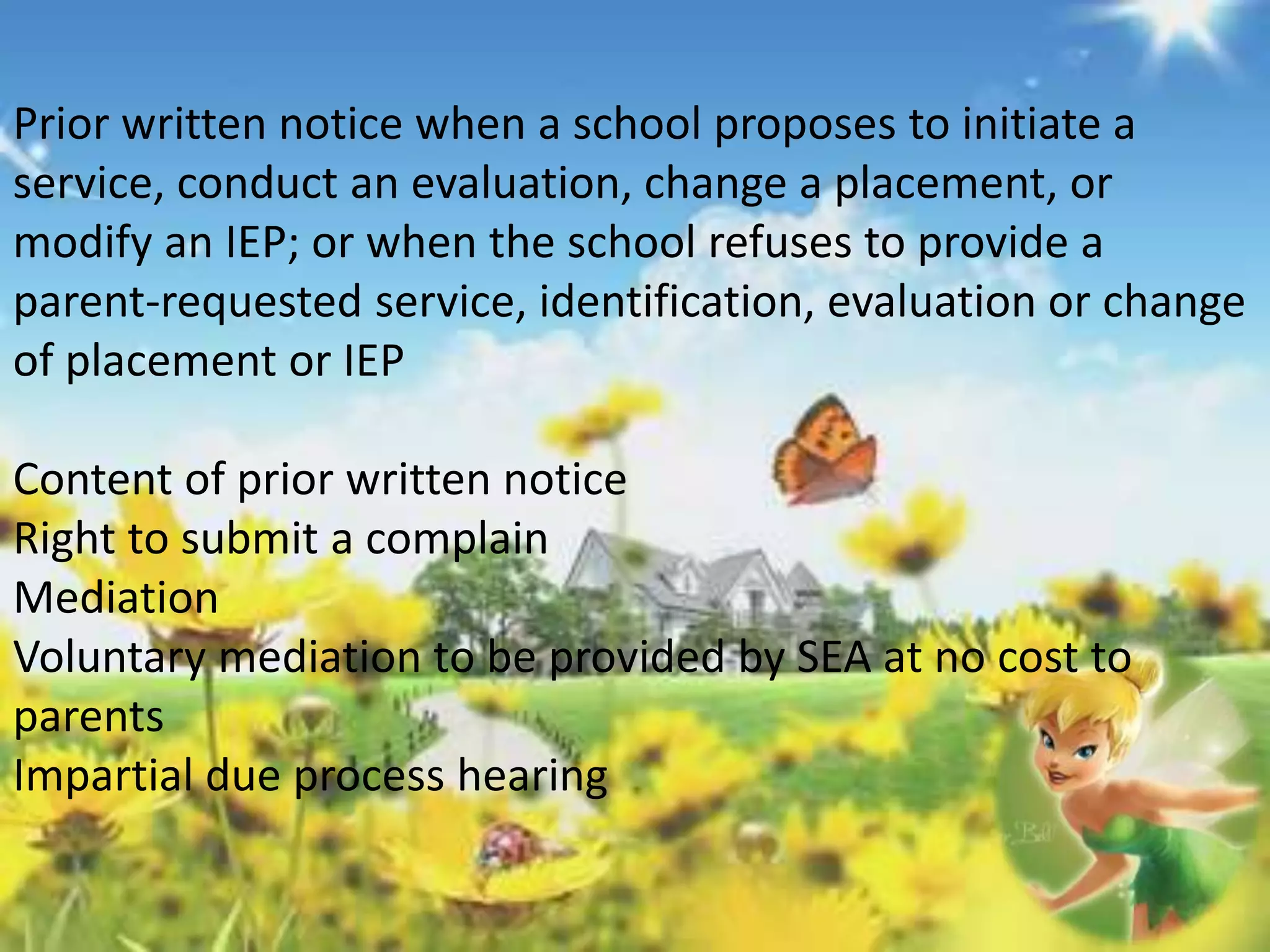 Prior written notice when a school proposes to initiate a 
service, conduct an evaluation, change a placement, or 
modify an IEP; or when the school refuses to provide a 
parent-requested service, identification, evaluation or change 
of placement or IEP 
Content of prior written notice 
Right to submit a complain 
Mediation 
Voluntary mediation to be provided by SEA at no cost to 
parents 
Impartial due process hearing 
 