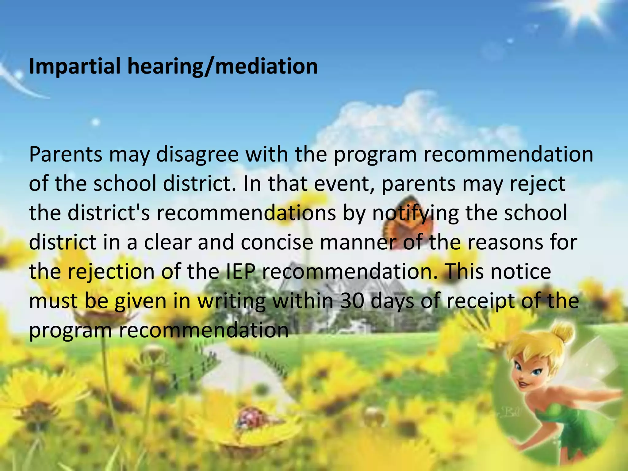 Impartial hearing/mediation 
Parents may disagree with the program recommendation 
of the school district. In that event, parents may reject 
the district's recommendations by notifying the school 
district in a clear and concise manner of the reasons for 
the rejection of the IEP recommendation. This notice 
must be given in writing within 30 days of receipt of the 
program recommendation 
 
