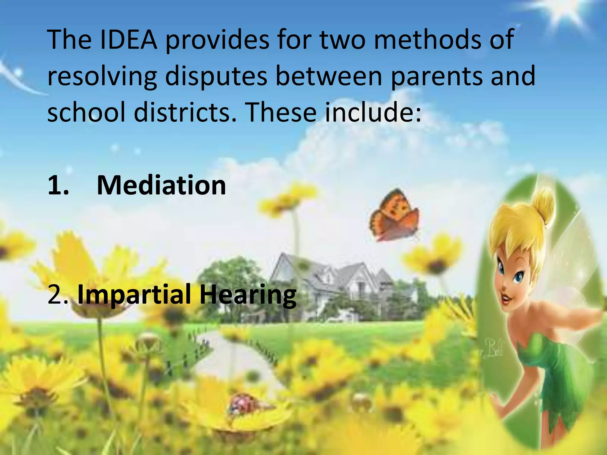 The IDEA provides for two methods of 
resolving disputes between parents and 
school districts. These include: 
1. Mediation 
2. Impartial Hearing 
 