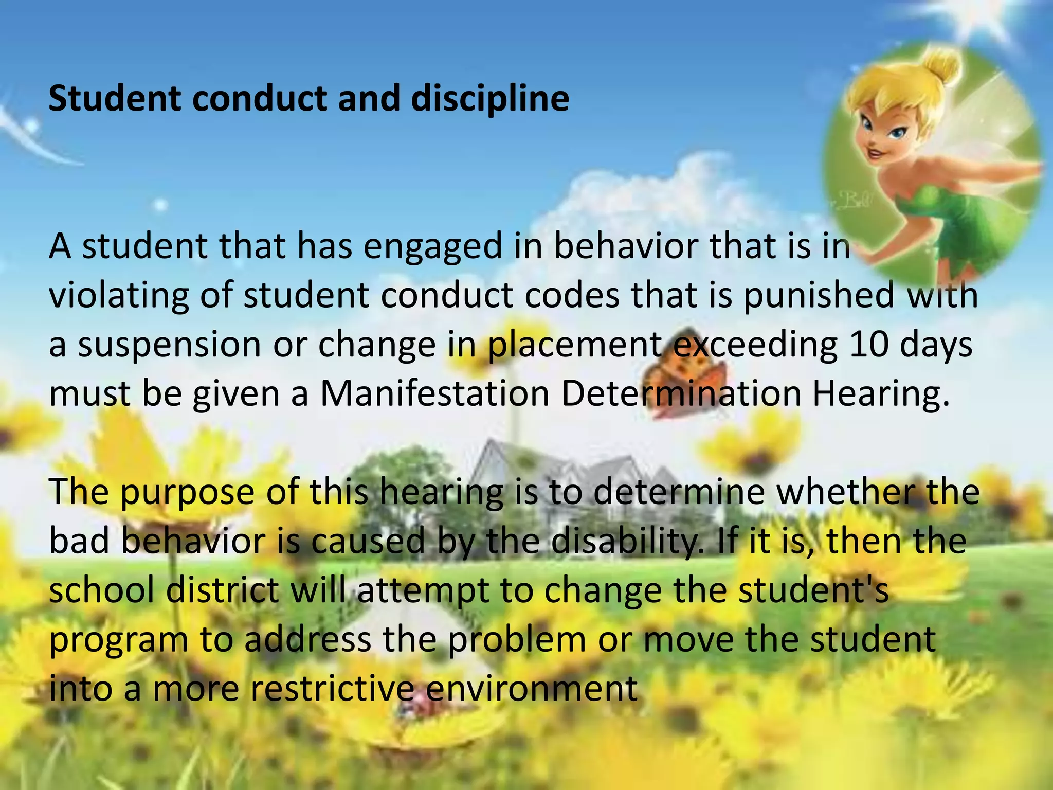 Student conduct and discipline 
A student that has engaged in behavior that is in 
violating of student conduct codes that is punished with 
a suspension or change in placement exceeding 10 days 
must be given a Manifestation Determination Hearing. 
The purpose of this hearing is to determine whether the 
bad behavior is caused by the disability. If it is, then the 
school district will attempt to change the student's 
program to address the problem or move the student 
into a more restrictive environment 
 