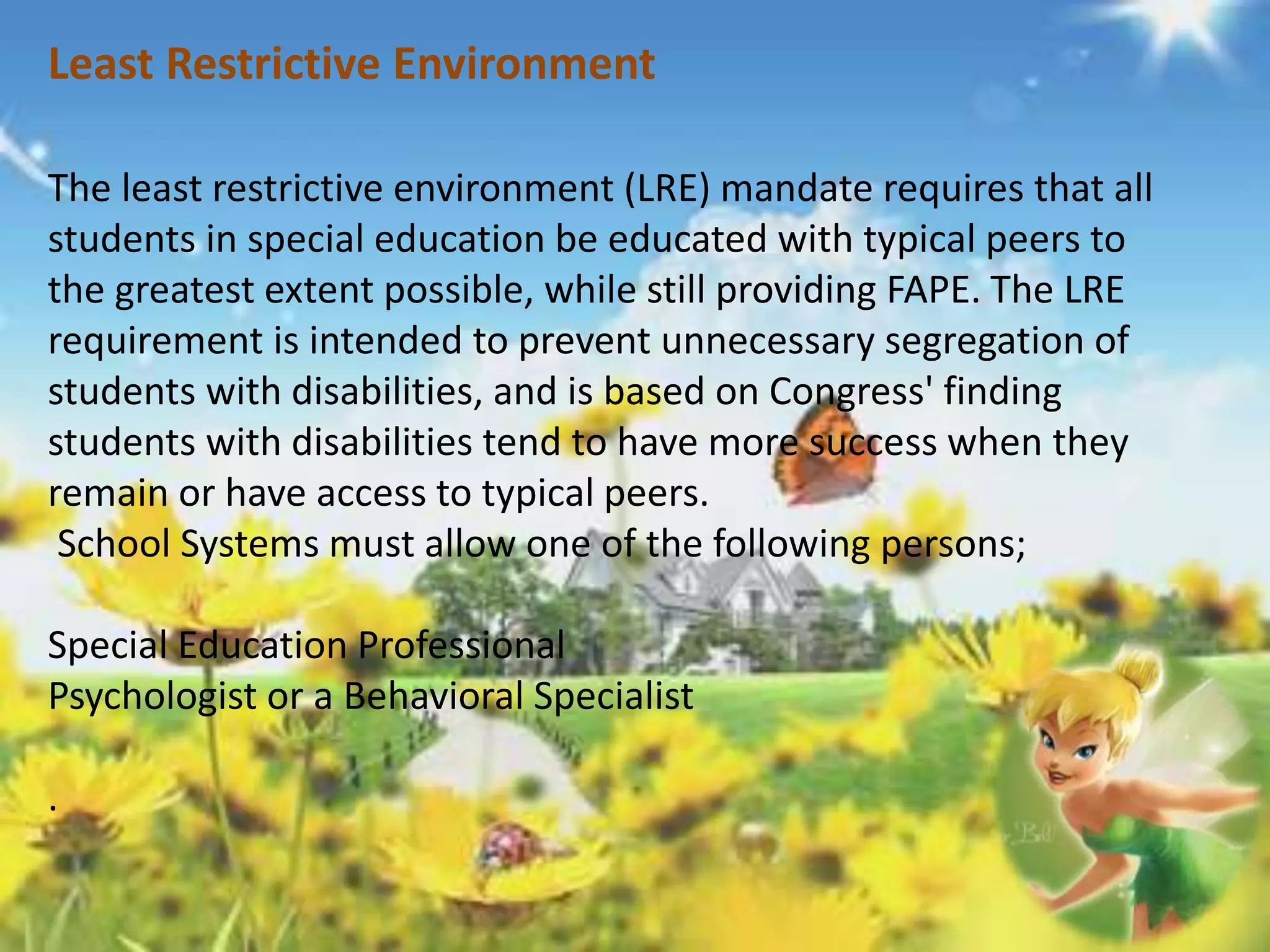 Least Restrictive Environment 
The least restrictive environment (LRE) mandate requires that all 
students in special education be educated with typical peers to 
the greatest extent possible, while still providing FAPE. The LRE 
requirement is intended to prevent unnecessary segregation of 
students with disabilities, and is based on Congress' finding 
students with disabilities tend to have more success when they 
remain or have access to typical peers. 
School Systems must allow one of the following persons; 
Special Education Professional 
Psychologist or a Behavioral Specialist 
. 
 