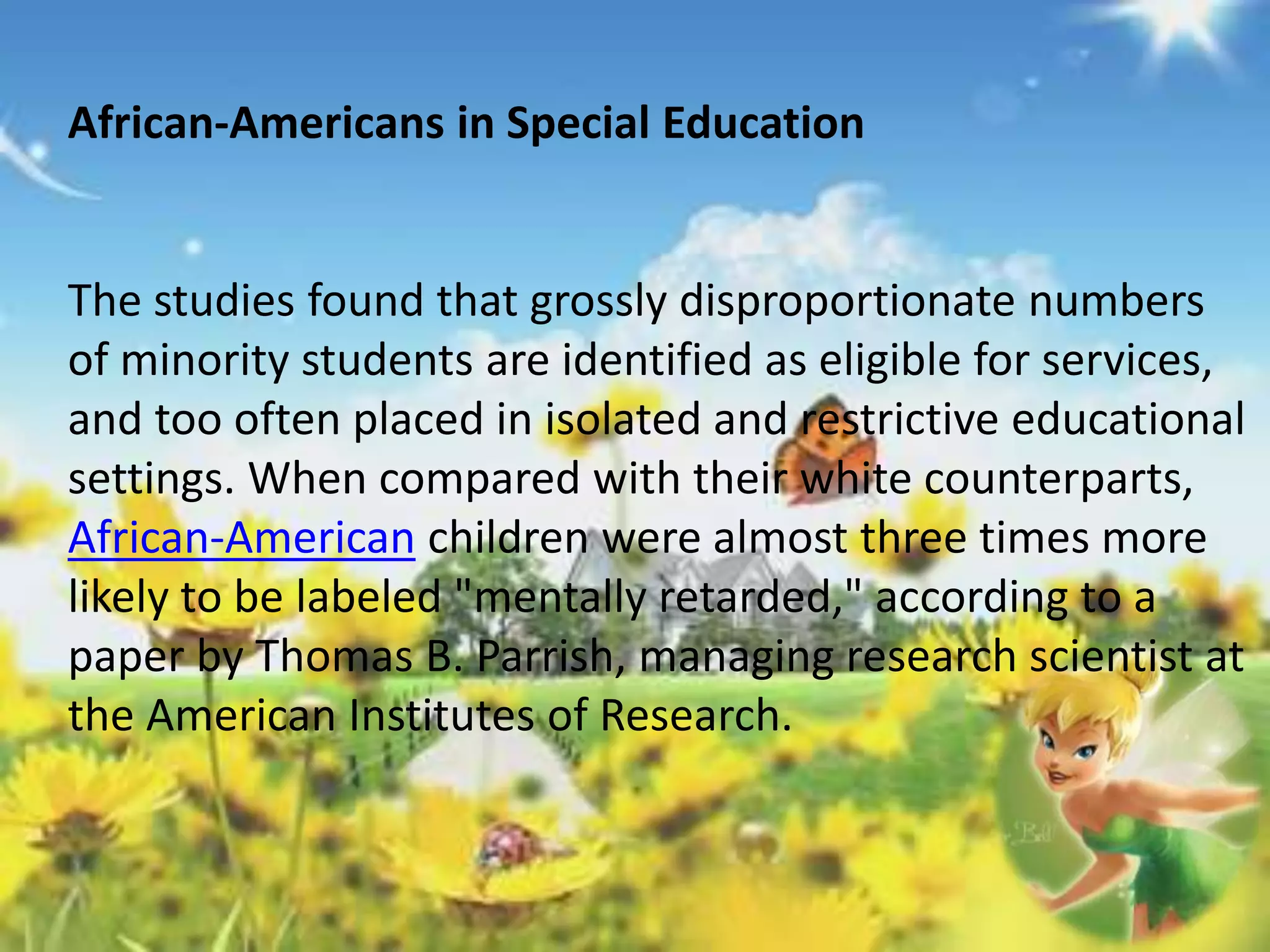 African-Americans in Special Education 
The studies found that grossly disproportionate numbers 
of minority students are identified as eligible for services, 
and too often placed in isolated and restrictive educational 
settings. When compared with their white counterparts, 
African-American children were almost three times more 
likely to be labeled "mentally retarded," according to a 
paper by Thomas B. Parrish, managing research scientist at 
the American Institutes of Research. 
 