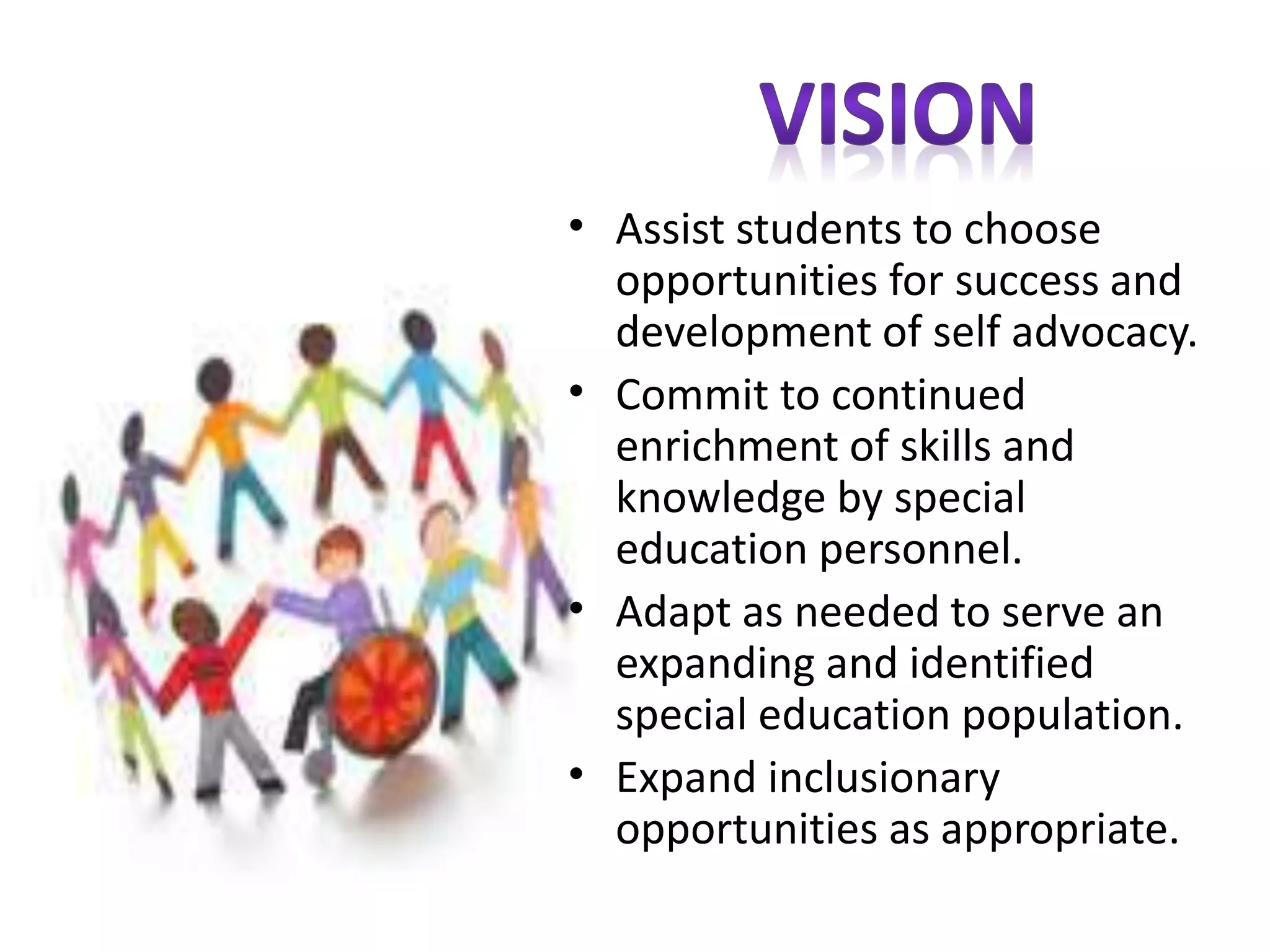 • Assist students to choose 
opportunities for success and 
development of self advocacy. 
• Commit to continued 
enrichment of skills and 
knowledge by special 
education personnel. 
• Adapt as needed to serve an 
expanding and identified 
special education population. 
• Expand inclusionary 
opportunities as appropriate. 
 