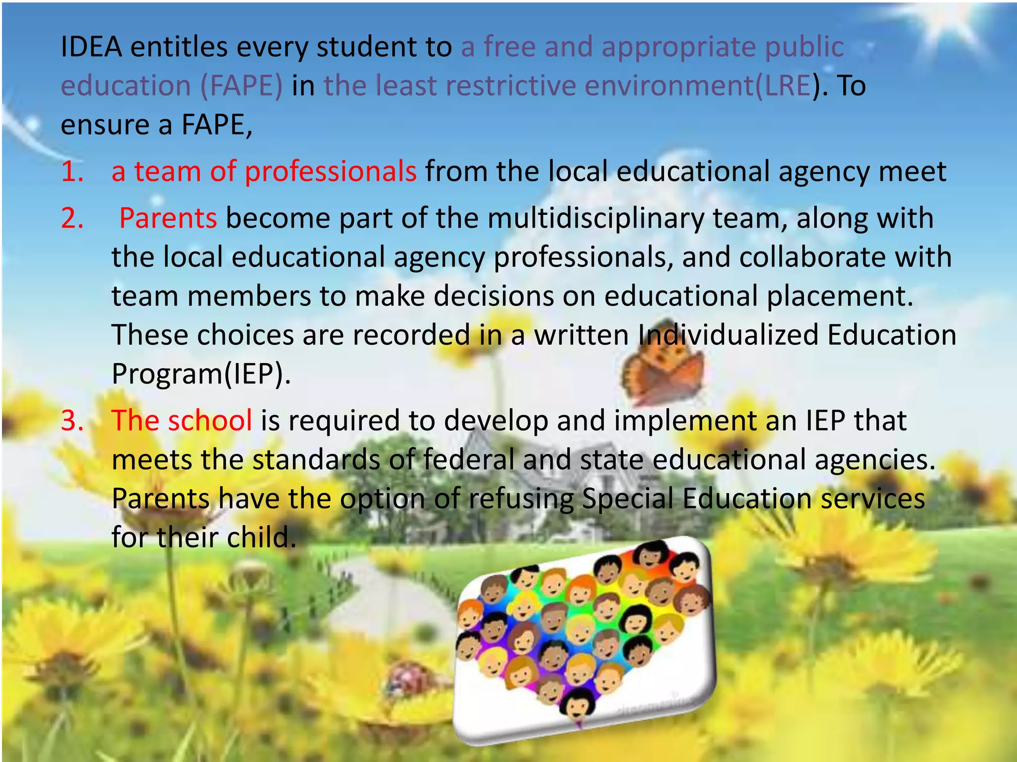IDEA entitles every student to a free and appropriate public 
education (FAPE) in the least restrictive environment(LRE). To 
ensure a FAPE, 
1. a team of professionals from the local educational agency meet 
2. Parents become part of the multidisciplinary team, along with 
the local educational agency professionals, and collaborate with 
team members to make decisions on educational placement. 
These choices are recorded in a written Individualized Education 
Program(IEP). 
3. The school is required to develop and implement an IEP that 
meets the standards of federal and state educational agencies. 
Parents have the option of refusing Special Education services 
for their child. 
 