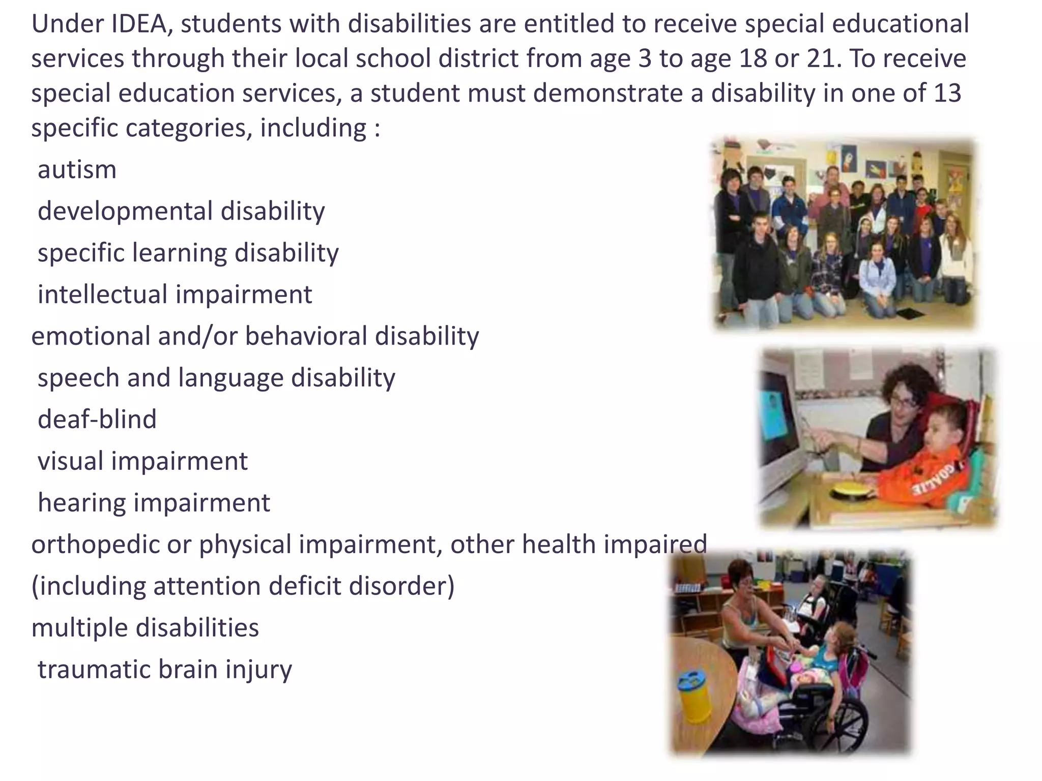 Under IDEA, students with disabilities are entitled to receive special educational 
services through their local school district from age 3 to age 18 or 21. To receive 
special education services, a student must demonstrate a disability in one of 13 
specific categories, including : 
autism 
developmental disability 
specific learning disability 
intellectual impairment 
emotional and/or behavioral disability 
speech and language disability 
deaf-blind 
visual impairment 
hearing impairment 
orthopedic or physical impairment, other health impaired 
(including attention deficit disorder) 
multiple disabilities 
traumatic brain injury 
 