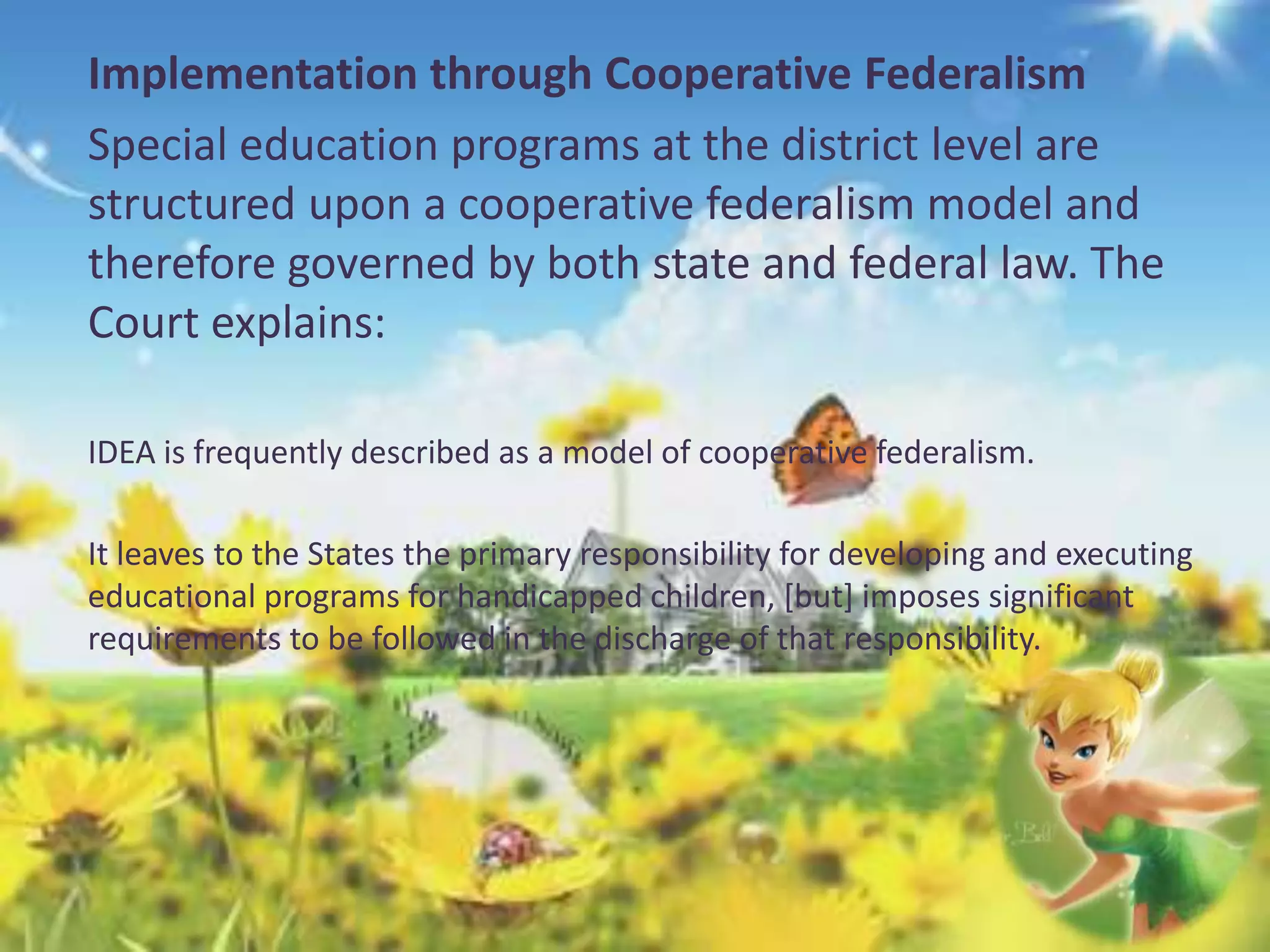 Implementation through Cooperative Federalism 
Special education programs at the district level are 
structured upon a cooperative federalism model and 
therefore governed by both state and federal law. The 
Court explains: 
IDEA is frequently described as a model of cooperative federalism. 
It leaves to the States the primary responsibility for developing and executing 
educational programs for handicapped children, [but] imposes significant 
requirements to be followed in the discharge of that responsibility. 
 