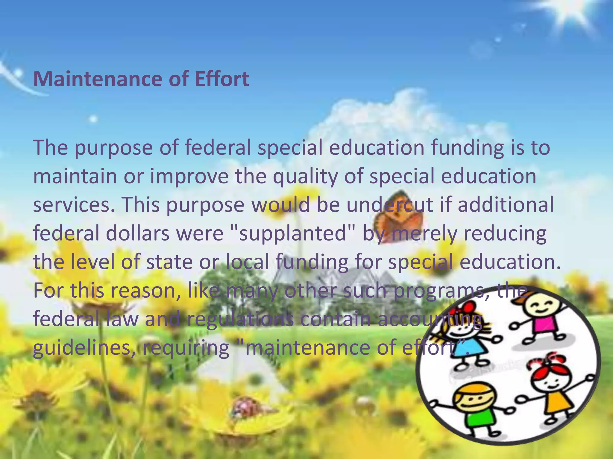 Maintenance of Effort 
The purpose of federal special education funding is to 
maintain or improve the quality of special education 
services. This purpose would be undercut if additional 
federal dollars were "supplanted" by merely reducing 
the level of state or local funding for special education. 
For this reason, like many other such programs, the 
federal law and regulations contain accounting 
guidelines, requiring "maintenance of effort”. 
 