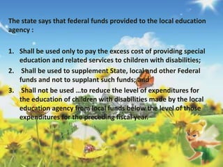 The state says that federal funds provided to the local education 
agency : 
1. Shall be used only to pay the excess cost of providing special 
education and related services to children with disabilities; 
2. Shall be used to supplement State, local and other Federal 
funds and not to supplant such funds; and 
3. Shall not be used …to reduce the level of expenditures for 
the education of children with disabilities made by the local 
education agency from local funds below the level of those 
expenditures for the preceding fiscal year. 
 