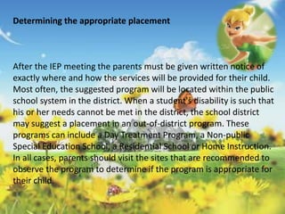 Determining the appropriate placement 
After the IEP meeting the parents must be given written notice of 
exactly where and how the services will be provided for their child. 
Most often, the suggested program will be located within the public 
school system in the district. When a student's disability is such that 
his or her needs cannot be met in the district, the school district 
may suggest a placement in an out-of-district program. These 
programs can include a Day Treatment Program, a Non-public 
Special Education School, a Residential School or Home Instruction. 
In all cases, parents should visit the sites that are recommended to 
observe the program to determine if the program is appropriate for 
their child. 
 