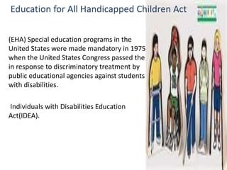 Education for All Handicapped Children Act 
(EHA) Special education programs in the 
United States were made mandatory in 1975 
when the United States Congress passed the 
in response to discriminatory treatment by 
public educational agencies against students 
with disabilities. 
Individuals with Disabilities Education 
Act(IDEA). 
 