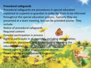 Procedural safeguards 
Procedural safeguards are procedures in special education 
explained to a parent or guardian in order for them to be informed 
throughout the special education process. Typically they are 
presented at a team meeting, but can be provided sooner. They 
include: 
Notice of procedural safeguards 
Required content 
Parental participation in process 
Right to participate in all meetings, including identification, 
evaluation, placement, and all discussions regarding the 
educational plan. 
Parent right to review all educational records 
Parent right to an independent evaluation 
Prior written notice 
 