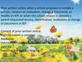 Prior written notice when a school proposes to initiate a 
service, conduct an evaluation, change a placement, or 
modify an IEP; or when the school refuses to provide a 
parent-requested service, identification, evaluation or change 
of placement or IEP 
Content of prior written notice 
Right to submit a complain 
Mediation 
Voluntary mediation to be provided by SEA at no cost to 
parents 
Impartial due process hearing 
 
