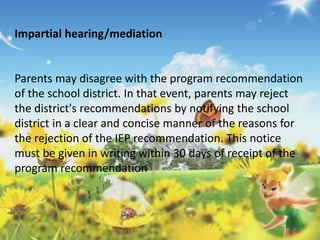 Impartial hearing/mediation 
Parents may disagree with the program recommendation 
of the school district. In that event, parents may reject 
the district's recommendations by notifying the school 
district in a clear and concise manner of the reasons for 
the rejection of the IEP recommendation. This notice 
must be given in writing within 30 days of receipt of the 
program recommendation 
 