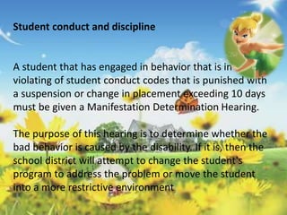 Student conduct and discipline 
A student that has engaged in behavior that is in 
violating of student conduct codes that is punished with 
a suspension or change in placement exceeding 10 days 
must be given a Manifestation Determination Hearing. 
The purpose of this hearing is to determine whether the 
bad behavior is caused by the disability. If it is, then the 
school district will attempt to change the student's 
program to address the problem or move the student 
into a more restrictive environment 
 