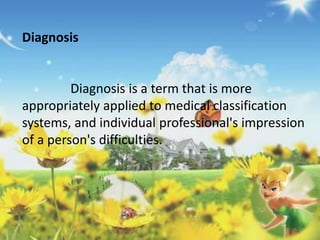 Diagnosis 
Diagnosis is a term that is more 
appropriately applied to medical classification 
systems, and individual professional's impression 
of a person's difficulties. 
 