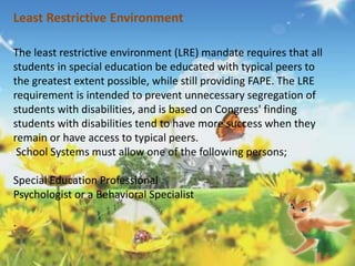 Least Restrictive Environment 
The least restrictive environment (LRE) mandate requires that all 
students in special education be educated with typical peers to 
the greatest extent possible, while still providing FAPE. The LRE 
requirement is intended to prevent unnecessary segregation of 
students with disabilities, and is based on Congress' finding 
students with disabilities tend to have more success when they 
remain or have access to typical peers. 
School Systems must allow one of the following persons; 
Special Education Professional 
Psychologist or a Behavioral Specialist 
. 
 
