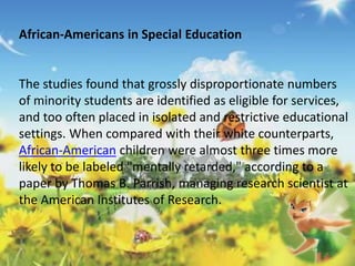 African-Americans in Special Education 
The studies found that grossly disproportionate numbers 
of minority students are identified as eligible for services, 
and too often placed in isolated and restrictive educational 
settings. When compared with their white counterparts, 
African-American children were almost three times more 
likely to be labeled "mentally retarded," according to a 
paper by Thomas B. Parrish, managing research scientist at 
the American Institutes of Research. 
 