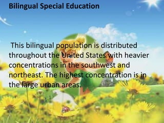 Bilingual Special Education 
This bilingual population is distributed 
throughout the United States with heavier 
concentrations in the southwest and 
northeast. The highest concentration is in 
the large urban areas. 
 