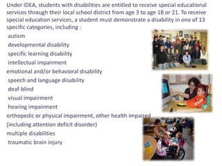 Under IDEA, students with disabilities are entitled to receive special educational 
services through their local school district from age 3 to age 18 or 21. To receive 
special education services, a student must demonstrate a disability in one of 13 
specific categories, including : 
autism 
developmental disability 
specific learning disability 
intellectual impairment 
emotional and/or behavioral disability 
speech and language disability 
deaf-blind 
visual impairment 
hearing impairment 
orthopedic or physical impairment, other health impaired 
(including attention deficit disorder) 
multiple disabilities 
traumatic brain injury 
 