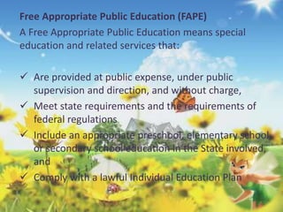 Free Appropriate Public Education (FAPE) 
A Free Appropriate Public Education means special 
education and related services that: 
 Are provided at public expense, under public 
supervision and direction, and without charge, 
 Meet state requirements and the requirements of 
federal regulations 
 Include an appropriate preschool, elementary school, 
or secondary school education in the State involved, 
and 
 Comply with a lawful Individual Education Plan 
 