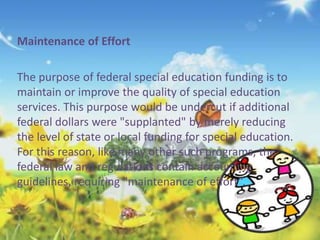 Maintenance of Effort 
The purpose of federal special education funding is to 
maintain or improve the quality of special education 
services. This purpose would be undercut if additional 
federal dollars were "supplanted" by merely reducing 
the level of state or local funding for special education. 
For this reason, like many other such programs, the 
federal law and regulations contain accounting 
guidelines, requiring "maintenance of effort”. 
 