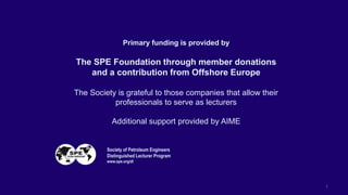 1
Primary funding is provided by
The SPE Foundation through member donations
and a contribution from Offshore Europe
The Society is grateful to those companies that allow their
professionals to serve as lecturers
Additional support provided by AIME
Society of Petroleum Engineers
Distinguished Lecturer Program
www.spe.org/dl
 