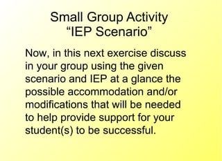 Small Group Activity “IEP Scenario” Now, in this next exercise discuss in your group using the given scenario and IEP at a glance the possible accommodation and/or modifications that will be needed to help provide support for your student(s) to be successful. 