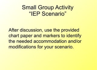 Small Group Activity “IEP Scenario” After discussion, use the provided chart paper and markers to identify the needed accommodation and/or modifications for your scenario. 