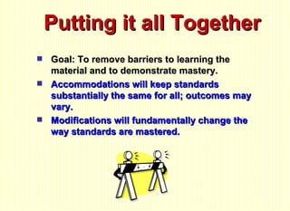 Putting it all Together Goal: To remove barriers to learning the material and to demonstrate mastery. Accommodations will keep standards substantially the same for all; outcomes may vary. Modifications will fundamentally change the way standards are mastered. 