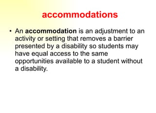 accommodations An  accommodation  is an adjustment to an activity or setting that removes a barrier presented by a disability so students may have equal access to the same opportunities available to a student without a disability. 