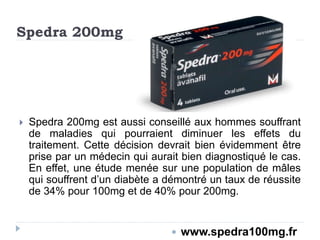 Spedra 200mg
 Spedra 200mg est aussi conseillé aux hommes souffrant
de maladies qui pourraient diminuer les effets du
traitement. Cette décision devrait bien évidemment être
prise par un médecin qui aurait bien diagnostiqué le cas.
En effet, une étude menée sur une population de mâles
qui souffrent d’un diabète a démontré un taux de réussite
de 34% pour 100mg et de 40% pour 200mg.
 www.spedra100mg.fr
 