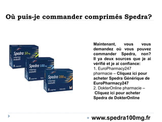 Où puis-je commander comprimés Spedra?
Maintenant, vous vous
demandez où vous pouvez
commander Spedra, non?
Il ya deux sources que je ai
vérifié et je ai confiance:
1. EuroPharmacy247
pharmacie – Cliquez ici pour
acheter Spedra Générique de
EuroPharmacy247
2. DokterOnline pharmacie –
Cliquez ici pour acheter
Spedra de DokterOnline
 www.spedra100mg.fr
 