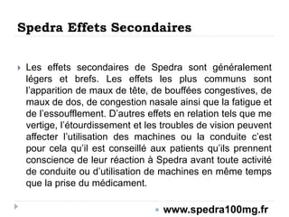 Spedra Effets Secondaires
 Les effets secondaires de Spedra sont généralement
légers et brefs. Les effets les plus communs sont
l’apparition de maux de tête, de bouffées congestives, de
maux de dos, de congestion nasale ainsi que la fatigue et
de l’essoufflement. D’autres effets en relation tels que me
vertige, l’étourdissement et les troubles de vision peuvent
affecter l’utilisation des machines ou la conduite c’est
pour cela qu’il est conseillé aux patients qu’ils prennent
conscience de leur réaction à Spedra avant toute activité
de conduite ou d’utilisation de machines en même temps
que la prise du médicament.
 www.spedra100mg.fr
 
