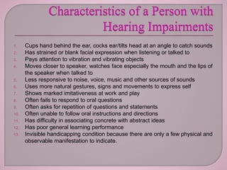1. Cups hand behind the ear, cocks ear/tilts head at an angle to catch sounds
2. Has strained or blank facial expression when listening or talked to
3. Pays attention to vibration and vibrating objects
4. Moves closer to speaker, watches face especially the mouth and the lips of
the speaker when talked to
5. Less responsive to noise, voice, music and other sources of sounds
6. Uses more natural gestures, signs and movements to express self
7. Shows marked imitativeness at work and play
8. Often fails to respond to oral questions
9. Often asks for repetition of questions and statements
10. Often unable to follow oral instructions and directions
11. Has difficulty in associating concrete with abstract ideas
12. Has poor general learning performance
13. Invisible handicapping condition because there are only a few physical and
observable manifestation to indicate.
 