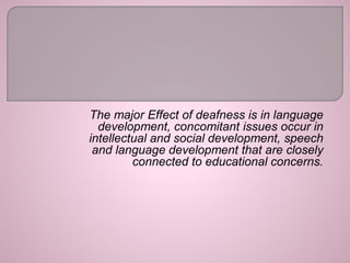 The major Effect of deafness is in language
development, concomitant issues occur in
intellectual and social development, speech
and language development that are closely
connected to educational concerns.
 