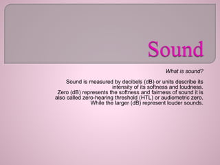 What is sound?
Sound is measured by decibels (dB) or units describe its
intensity of its softness and loudness.
Zero (dB) represents the softness and fairness of sound it is
also called zero-hearing threshold (HTL) or audiometric zero.
While the larger (dB) represent louder sounds.
 
