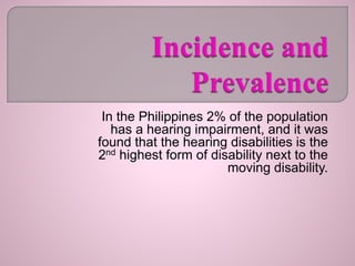 In the Philippines 2% of the population
has a hearing impairment, and it was
found that the hearing disabilities is the
2nd highest form of disability next to the
moving disability.
 