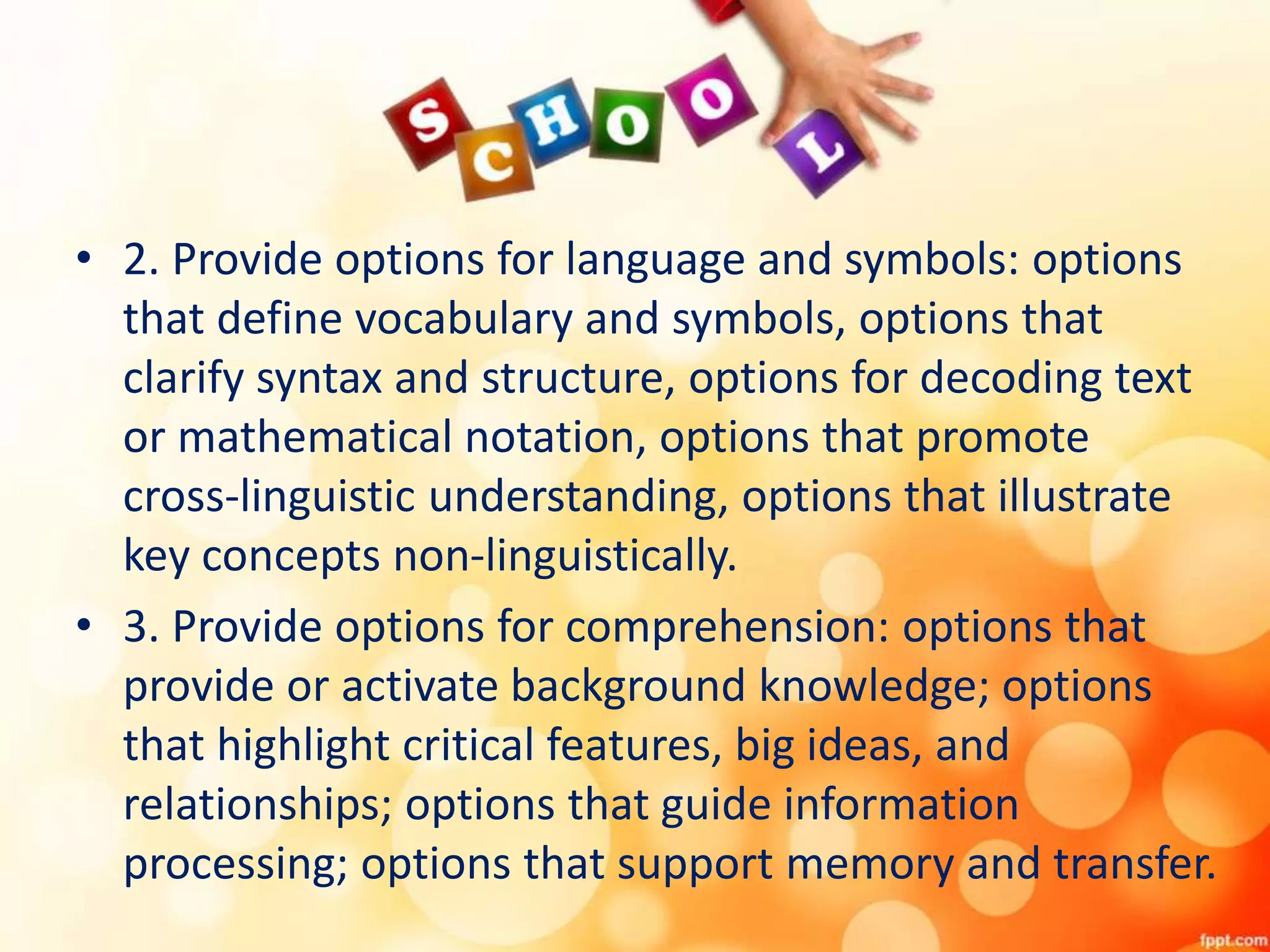 • 2. Provide options for language and symbols: options
that define vocabulary and symbols, options that
clarify syntax and structure, options for decoding text
or mathematical notation, options that promote
cross-linguistic understanding, options that illustrate
key concepts non-linguistically.
• 3. Provide options for comprehension: options that
provide or activate background knowledge; options
that highlight critical features, big ideas, and
relationships; options that guide information
processing; options that support memory and transfer.
 