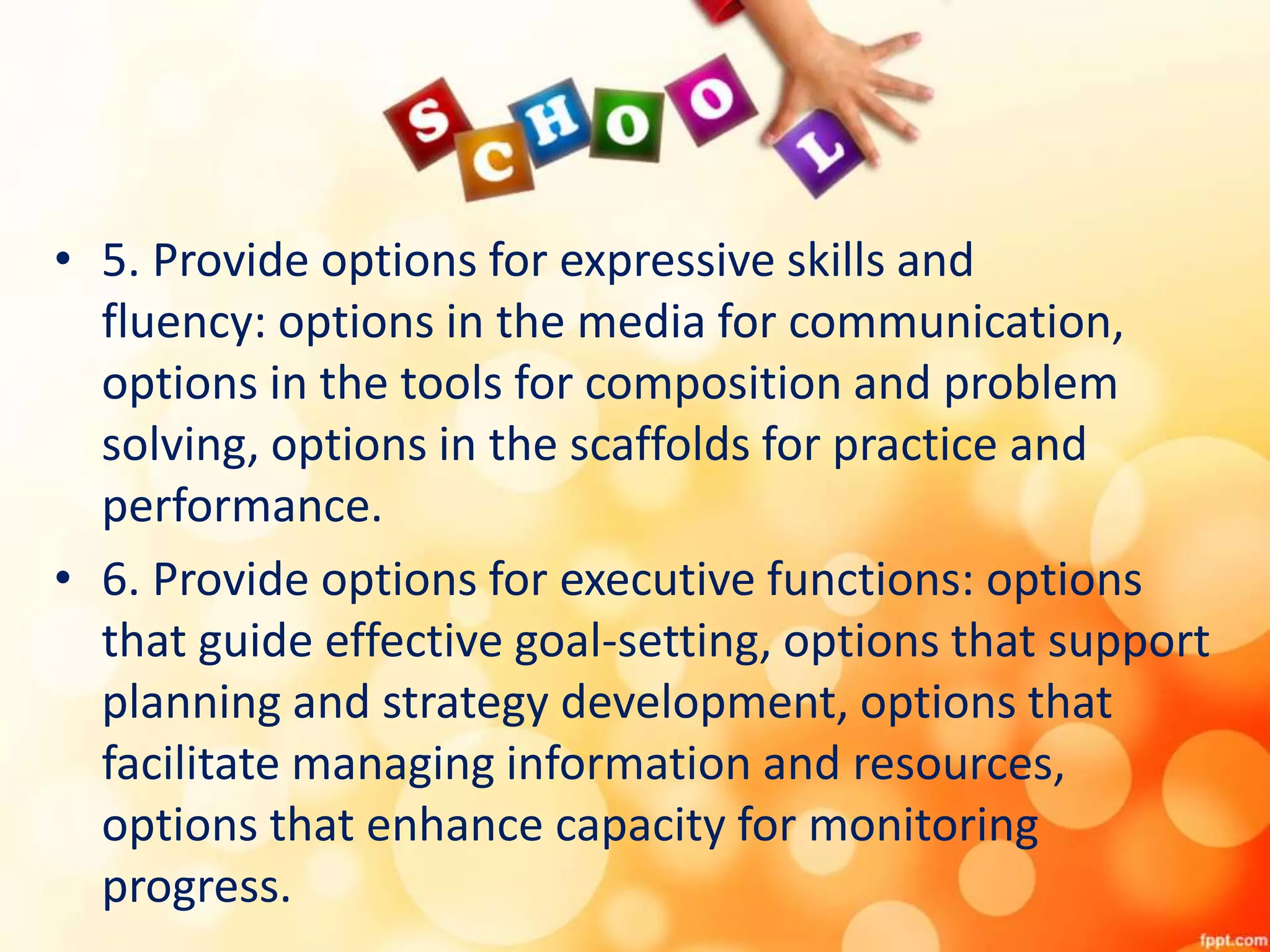• 5. Provide options for expressive skills and
fluency: options in the media for communication,
options in the tools for composition and problem
solving, options in the scaffolds for practice and
performance.
• 6. Provide options for executive functions: options
that guide effective goal-setting, options that support
planning and strategy development, options that
facilitate managing information and resources,
options that enhance capacity for monitoring
progress.
 