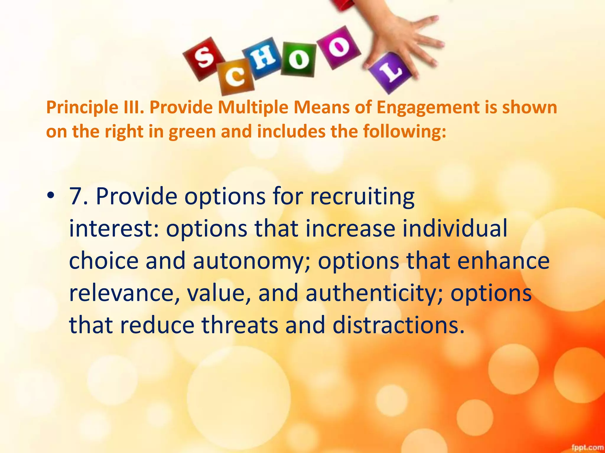 Principle III. Provide Multiple Means of Engagement is shown
on the right in green and includes the following:
• 7. Provide options for recruiting
interest: options that increase individual
choice and autonomy; options that enhance
relevance, value, and authenticity; options
that reduce threats and distractions.
 