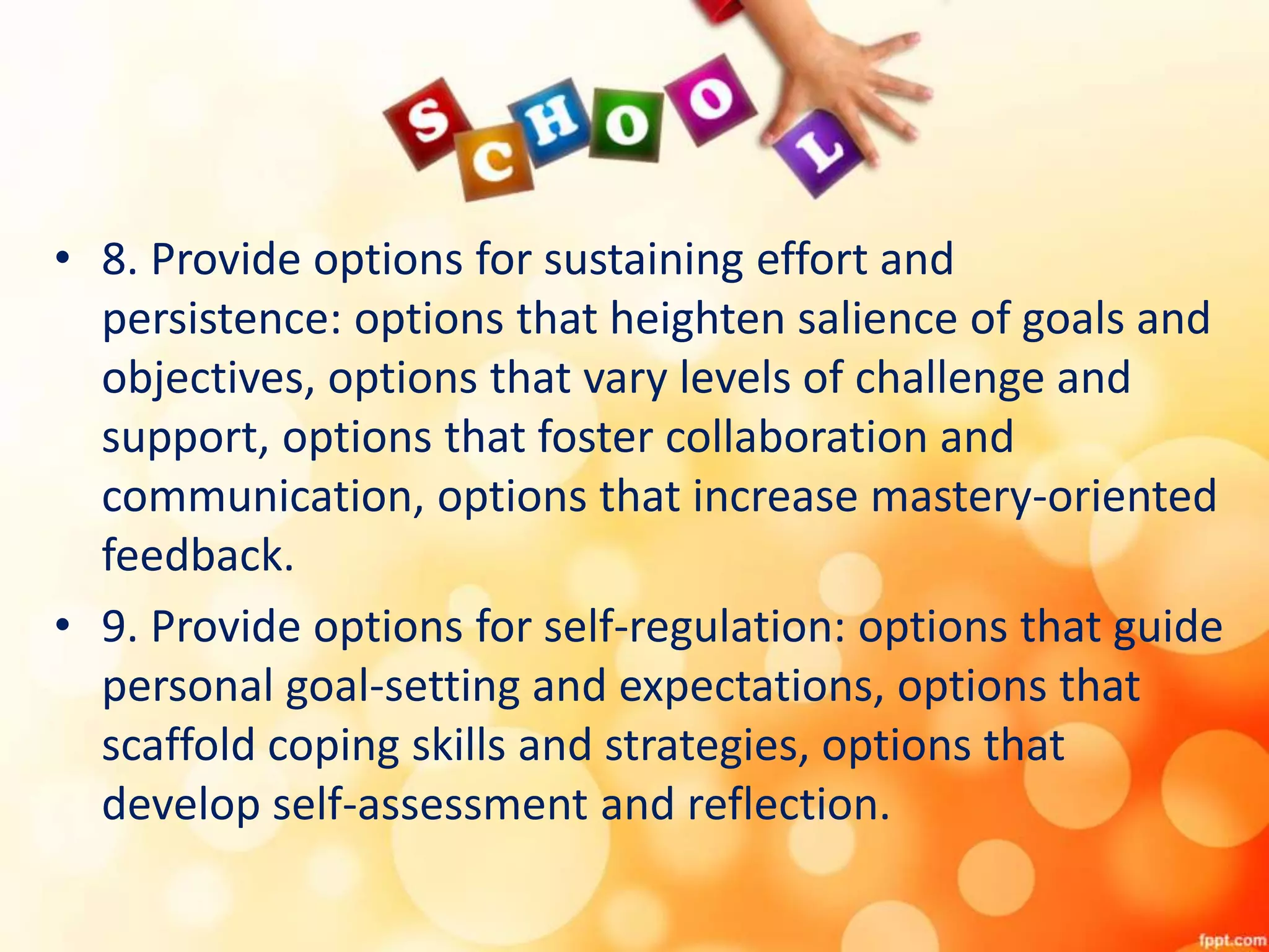 • 8. Provide options for sustaining effort and
persistence: options that heighten salience of goals and
objectives, options that vary levels of challenge and
support, options that foster collaboration and
communication, options that increase mastery-oriented
feedback.
• 9. Provide options for self-regulation: options that guide
personal goal-setting and expectations, options that
scaffold coping skills and strategies, options that
develop self-assessment and reflection.
 