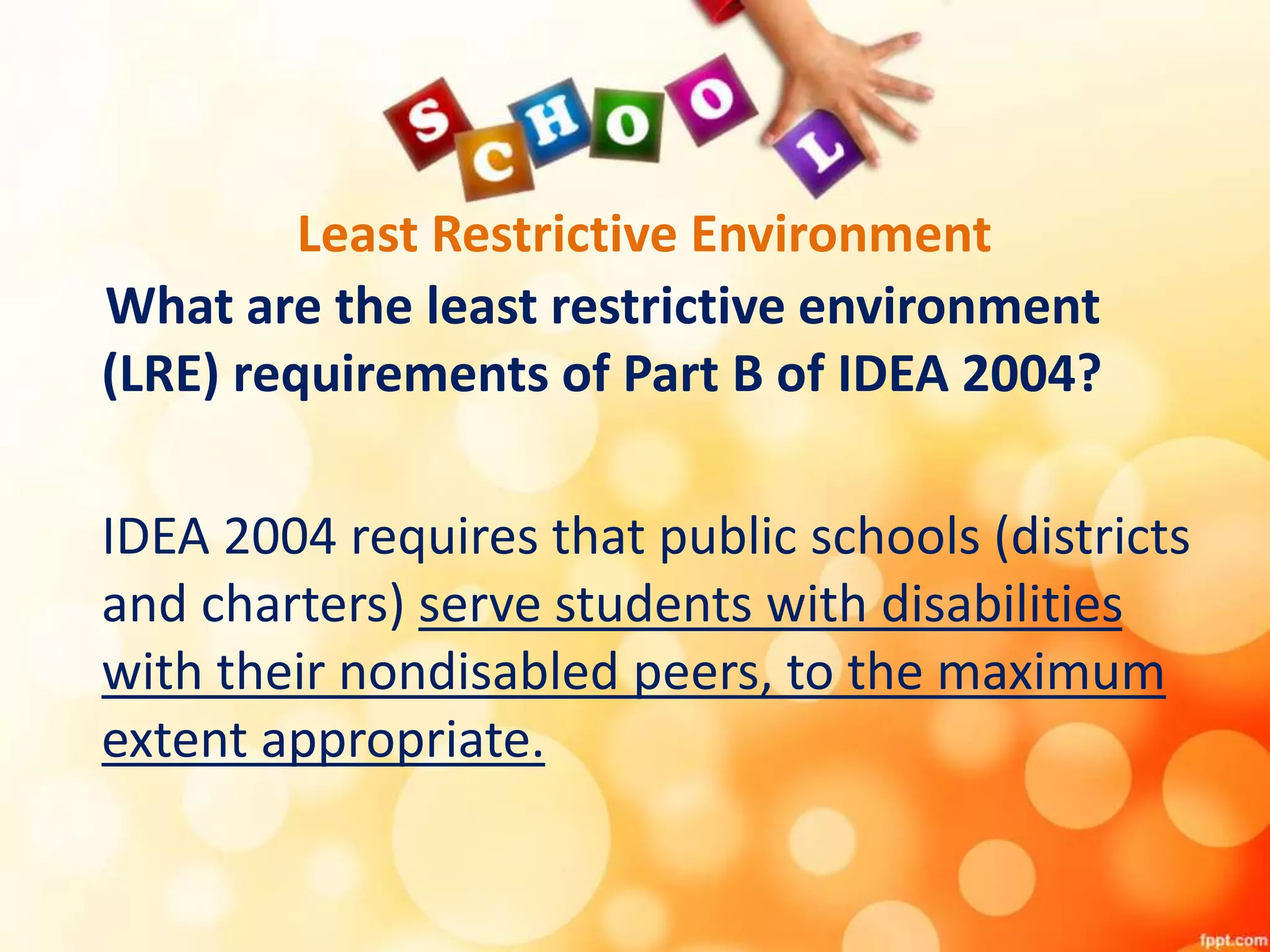 Least Restrictive Environment
What are the least restrictive environment
(LRE) requirements of Part B of IDEA 2004?
IDEA 2004 requires that public schools (districts
and charters) serve students with disabilities
with their nondisabled peers, to the maximum
extent appropriate.
 
