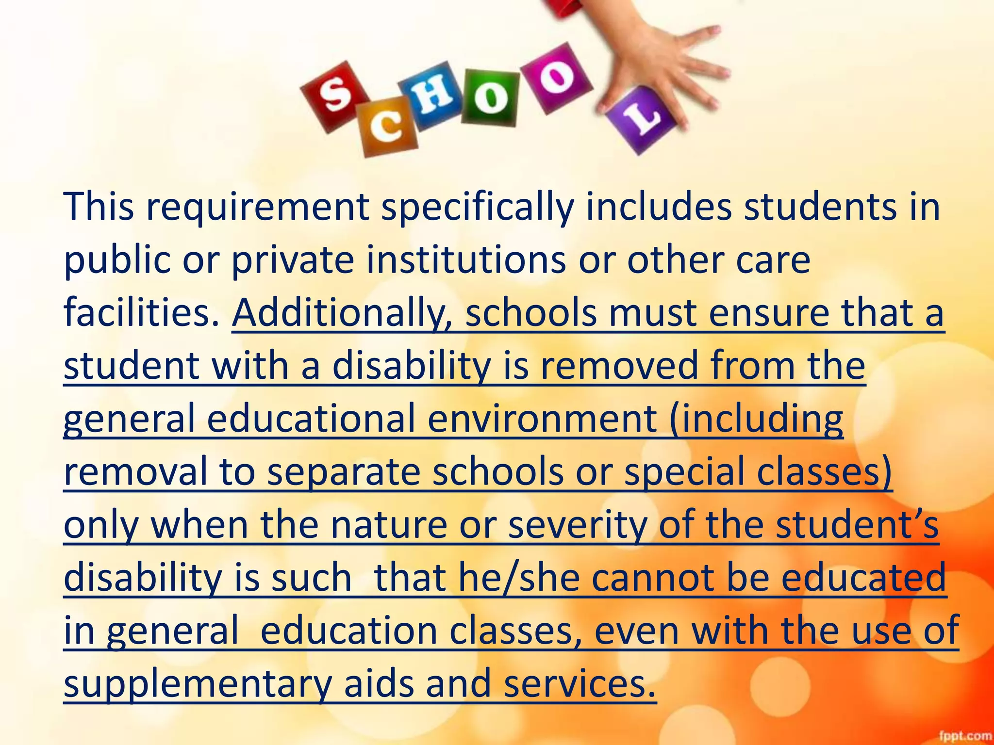 This requirement specifically includes students in
public or private institutions or other care
facilities. Additionally, schools must ensure that a
student with a disability is removed from the
general educational environment (including
removal to separate schools or special classes)
only when the nature or severity of the student’s
disability is such that he/she cannot be educated
in general education classes, even with the use of
supplementary aids and services.
 