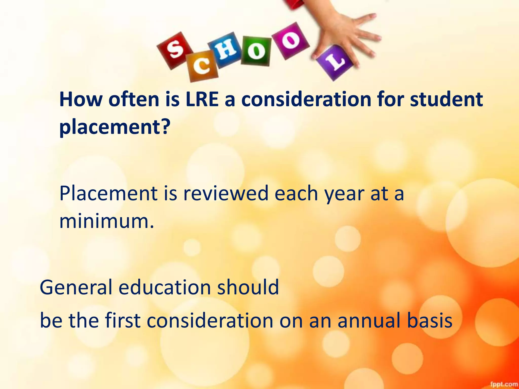 How often is LRE a consideration for student
placement?
Placement is reviewed each year at a
minimum.
General education should
be the first consideration on an annual basis
 